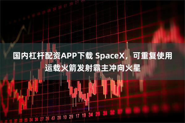 国内杠杆配资APP下载 SpaceX，可重复使用运载火箭发射霸主冲向火星
