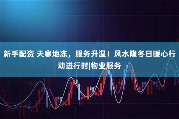 新手配资 天寒地冻，服务升温！风水隆冬日暖心行动进行时|物业服务