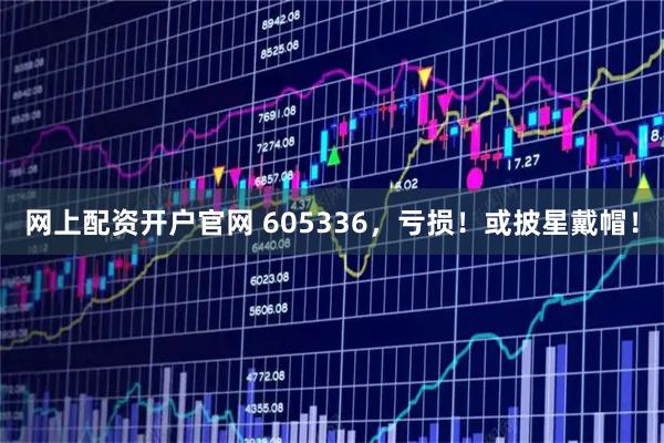 网上配资开户官网 605336，亏损！或披星戴帽！