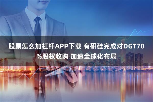 股票怎么加杠杆APP下载 有研硅完成对DGT70%股权收购 加速全球化布局
