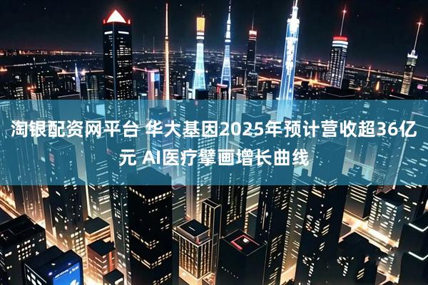 淘银配资网平台 华大基因2025年预计营收超36亿元 AI医疗擘画增长曲线