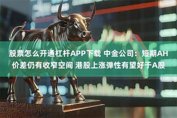 股票怎么开通杠杆APP下载 中金公司：短期AH价差仍有收窄空间 港股上涨弹性有望好于A股