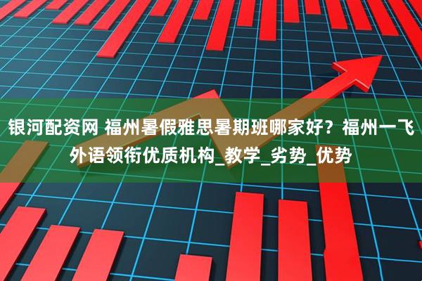 银河配资网 福州暑假雅思暑期班哪家好？福州一飞外语领衔优质机构_教学_劣势_优势