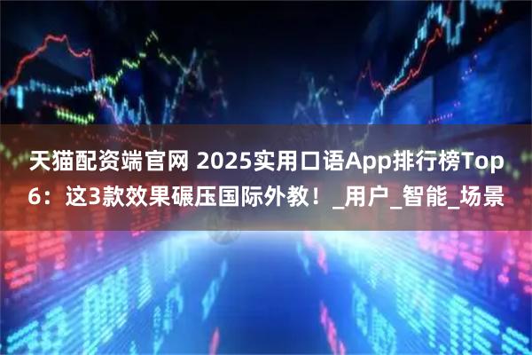 天猫配资端官网 2025实用口语App排行榜Top6：这3款效果碾压国际外教！_用户_智能_场景