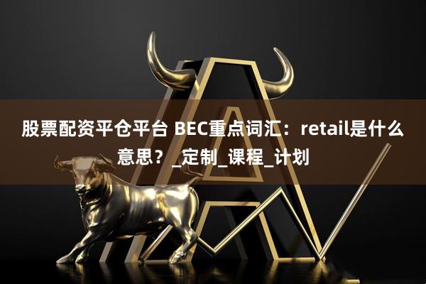 股票配资平仓平台 BEC重点词汇：retail是什么意思？_定制_课程_计划