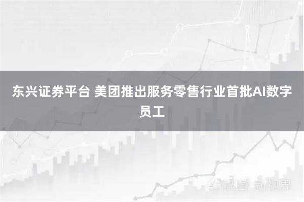东兴证券平台 美团推出服务零售行业首批AI数字员工