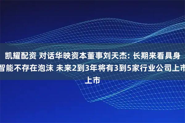 凯耀配资 对话华映资本董事刘天杰: 长期来看具身智能不存在泡沫 未来2到3年将有3到5家行业公司上市