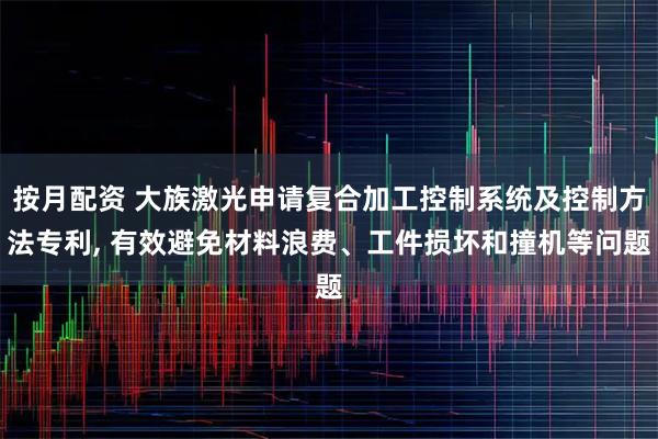 按月配资 大族激光申请复合加工控制系统及控制方法专利, 有效避免材料浪费、工件损坏和撞机等问题