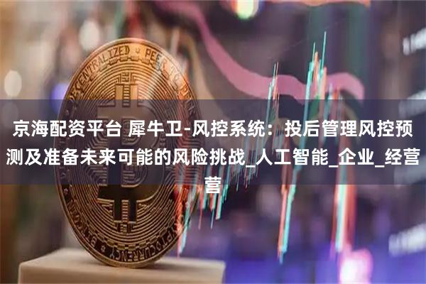 京海配资平台 犀牛卫-风控系统：投后管理风控预测及准备未来可能的风险挑战_人工智能_企业_经营