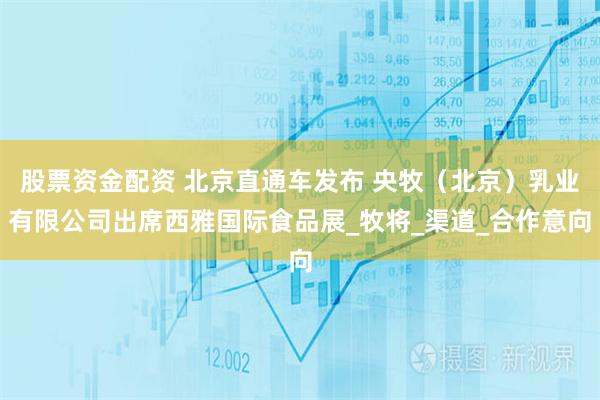 股票资金配资 北京直通车发布 央牧（北京）乳业有限公司出席西雅国际食品展_牧将_渠道_合作意向