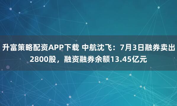 升富策略配资APP下载 中航沈飞：7月3日融券卖出2800股，融资融券余额13.45亿元