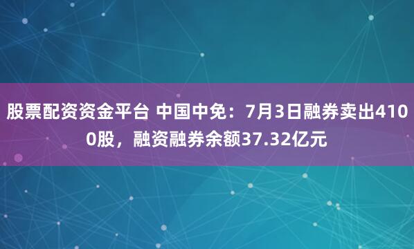 股票配资资金平台 中国中免：7月3日融券卖出4100股，融资融券余额37.32亿元