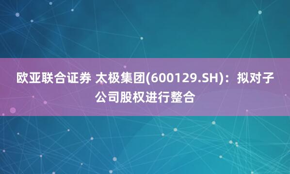 欧亚联合证券 太极集团(600129.SH)：拟对子公司股权进行整合