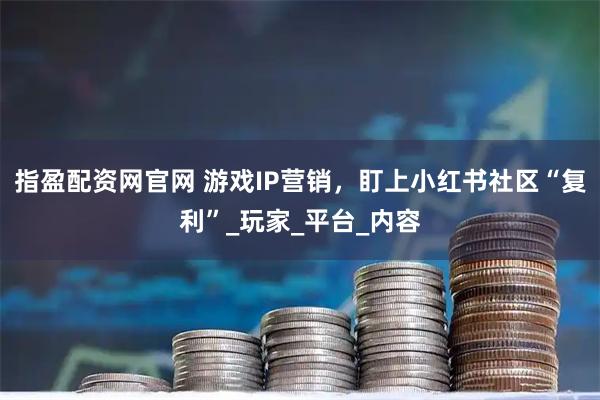 指盈配资网官网 游戏IP营销，盯上小红书社区“复利”_玩家_平台_内容