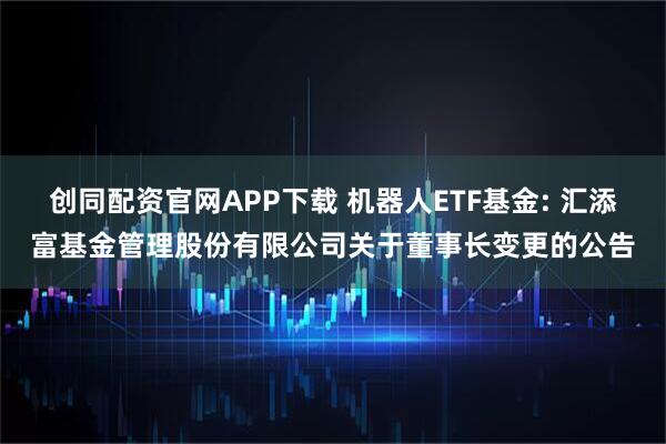 创同配资官网APP下载 机器人ETF基金: 汇添富基金管理股份有限公司关于董事长变更的公告