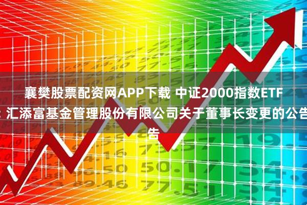 襄樊股票配资网APP下载 中证2000指数ETF: 汇添富基金管理股份有限公司关于董事长变更的公告