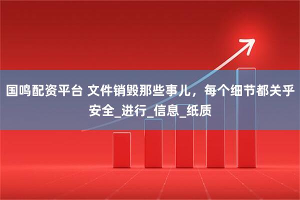 国鸣配资平台 文件销毁那些事儿，每个细节都关乎安全_进行_信息_纸质
