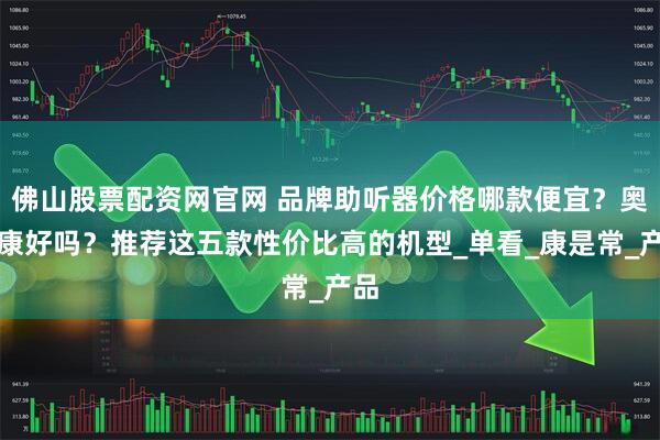 佛山股票配资网官网 品牌助听器价格哪款便宜？奥迪康好吗？推荐这五款性价比高的机型_单看_康是常_产品