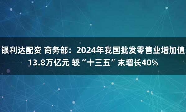 银利达配资 商务部：2024年我国批发零售业增加值13.8万亿元 较“十三五”末增长40%