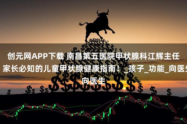创元网APP下载 南昌第五医院甲状腺科江辉主任：家长必知的儿童甲状腺健康指南！_孩子_功能_向医生