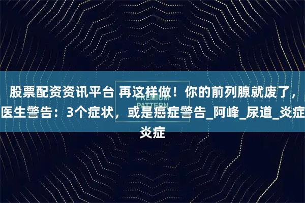 股票配资资讯平台 再这样做！你的前列腺就废了，医生警告：3个症状，或是癌症警告_阿峰_尿道_炎症