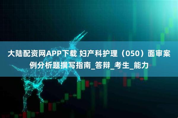 大陆配资网APP下载 妇产科护理（050）面审案例分析题撰写指南_答辩_考生_能力