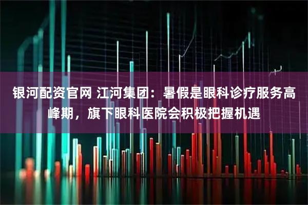 银河配资官网 江河集团：暑假是眼科诊疗服务高峰期，旗下眼科医院会积极把握机遇
