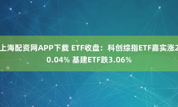 上海配资网APP下载 ETF收盘：科创综指ETF嘉实涨20.04% 基建ETF跌3.06%