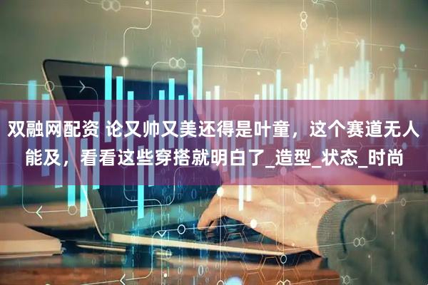 双融网配资 论又帅又美还得是叶童，这个赛道无人能及，看看这些穿搭就明白了_造型_状态_时尚