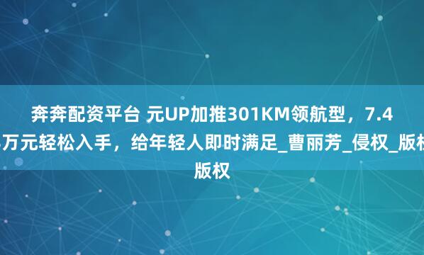 奔奔配资平台 元UP加推301KM领航型，7.48万元轻松入手，给年轻人即时满足_曹丽芳_侵权_版权