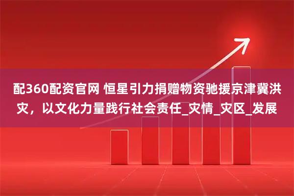 配360配资官网 恒星引力捐赠物资驰援京津冀洪灾，以文化力量践行社会责任_灾情_灾区_发展
