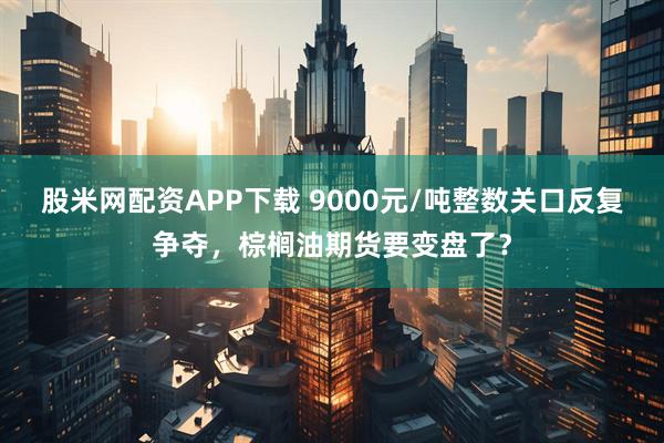 股米网配资APP下载 9000元/吨整数关口反复争夺，棕榈油期货要变盘了？