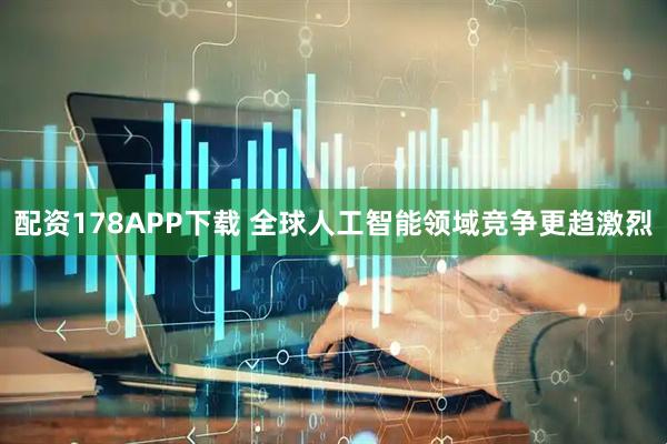 配资178APP下载 全球人工智能领域竞争更趋激烈
