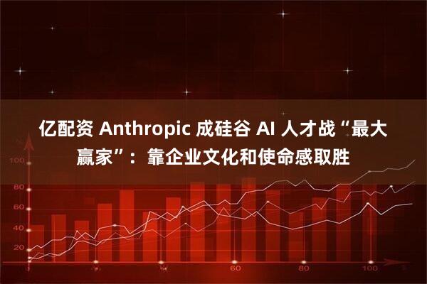 亿配资 Anthropic 成硅谷 AI 人才战“最大赢家”:靠企业文化和使命感取胜