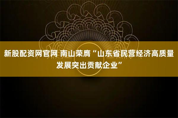 新股配资网官网 南山荣膺“山东省民营经济高质量发展突出贡献企业”