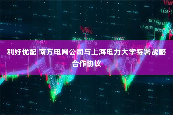 利好优配 南方电网公司与上海电力大学签署战略合作协议