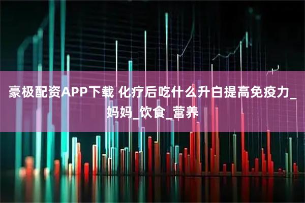 豪极配资APP下载 化疗后吃什么升白提高免疫力_妈妈_饮食_营养