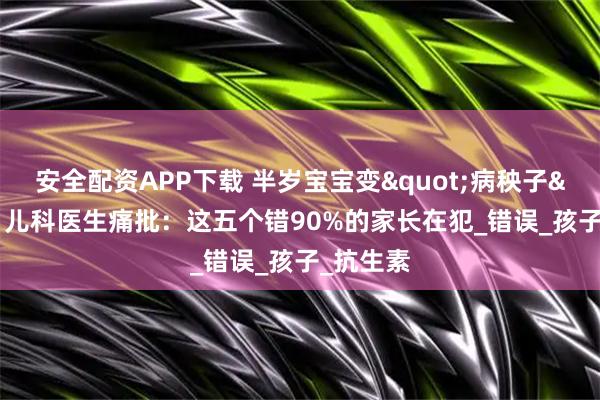 安全配资APP下载 半岁宝宝变"病秧子"？儿科医生痛批：这五个错90%的家长在犯_错误_孩子_抗生素
