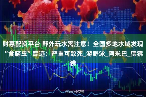 财惠配资平台 野外玩水需注意！全国多地水域发现“食脑虫”踪迹：严重可致死_游野泳_阿米巴_狒狒