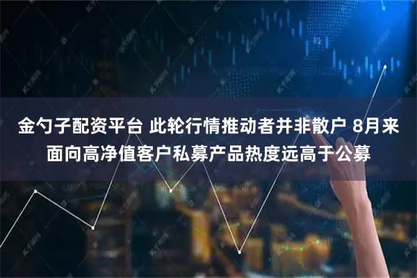 金勺子配资平台 此轮行情推动者并非散户 8月来面向高净值客户私募产品热度远高于公募