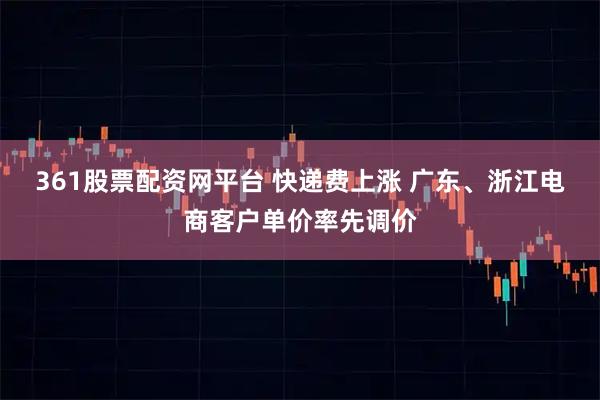 361股票配资网平台 快递费上涨 广东、浙江电商客户单价率先调价