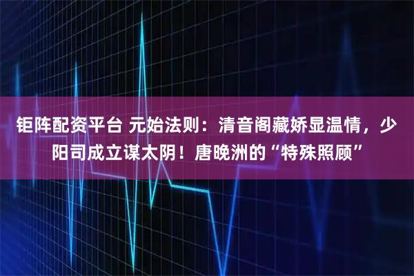 钜阵配资平台 元始法则：清音阁藏娇显温情，少阳司成立谋太阴！唐晚洲的“特殊照顾”