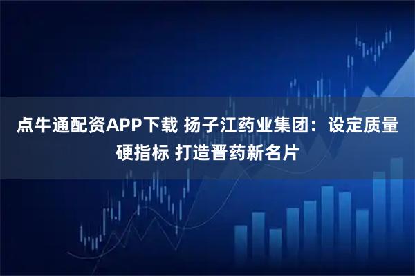 点牛通配资APP下载 扬子江药业集团:设定质量硬指标 打造晋药新名片