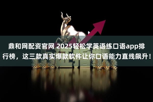 鼎和网配资官网 2025轻松学英语练口语app排行榜，这三款真实爆款软件让你口语能力直线飙升！