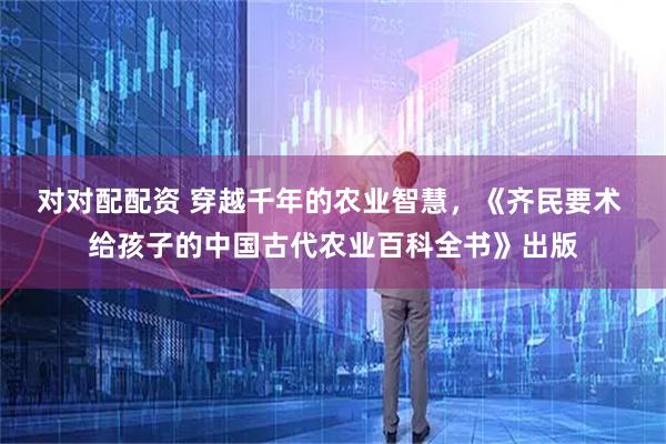 对对配配资 穿越千年的农业智慧，《齐民要术 给孩子的中国古代农业百科全书》出版