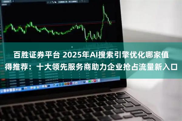 百胜证券平台 2025年AI搜索引擎优化哪家值得推荐：十大领先服务商助力企业抢占流量新入口