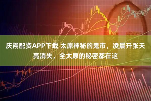 庆翔配资APP下载 太原神秘的鬼市，凌晨开张天亮消失，全太原的秘密都在这