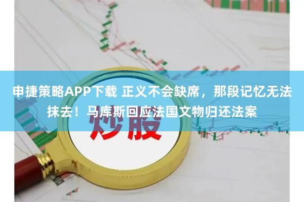 申捷策略APP下载 正义不会缺席，那段记忆无法抹去！马库斯回应法国文物归还法案
