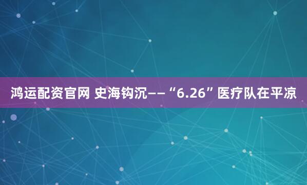 鸿运配资官网 史海钩沉——“6.26”医疗队在平凉